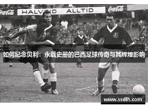 如何纪念贝利:永载史册的巴西足球传奇与其辉煌影响